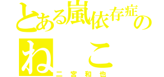 とある嵐依存症のね こ み や （二宮和也）