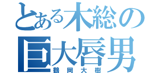 とある木総の巨大唇男（鶴岡大樹）