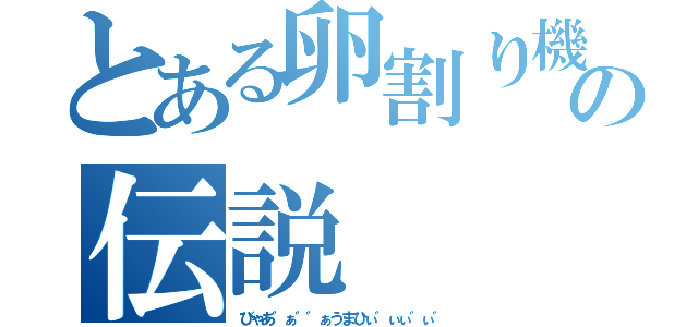 とある卵割り機の伝説（びゃあ゛ぁ゛゛ぁうまひぃ゛ぃぃ゛ぃ゛）