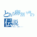 とある卵割り機の伝説（びゃあ゛ぁ゛゛ぁうまひぃ゛ぃぃ゛ぃ゛）