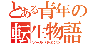 とある青年の転生物語（ワールドチェンジ）