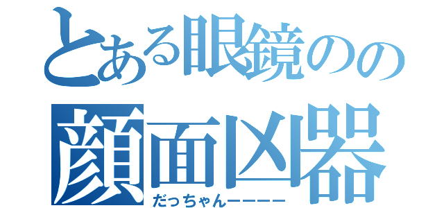 とある眼鏡のの顔面凶器（だっちゃんーーーー）