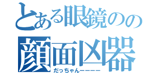 とある眼鏡のの顔面凶器（だっちゃんーーーー）