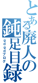 とある廃人の鈍足目録（ｇｄｇｄブログ）