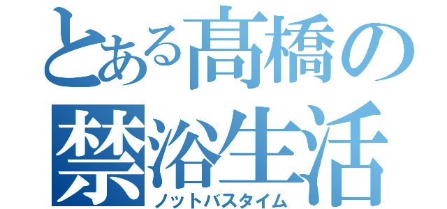 とある髙橋の禁浴生活（ノットバスタイム）