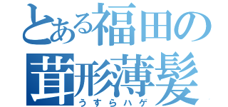 とある福田の茸形薄髪（うすらハゲ）