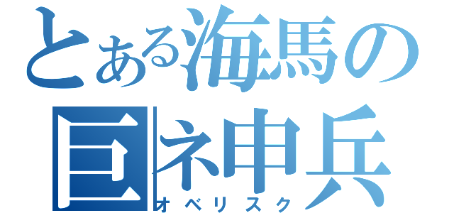 とある海馬の巨ネ申兵（オベリスク）