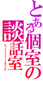 とある個室の談話室（ＤｉｓｃｕｓｓｉｏｎＲｏｏｍ）