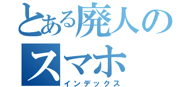 とある廃人のスマホ（インデックス）