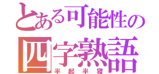 とある可能性の四字熟語（半起半寝）