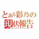 とある彩乃の現状報告（リアルタイム）