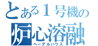 とある１号機の炉心溶融（ヘーデルハウス）