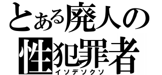 とある廃人の性犯罪者（イソデソクソ）