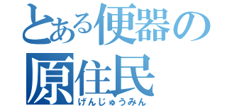 とある便器の原住民（げんじゅうみん）