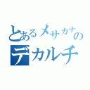 とあるメサカナのデカルチャー（）