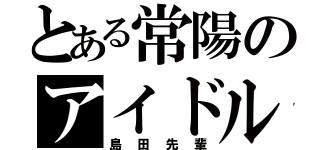 とある常陽のアイドル（島田先輩）