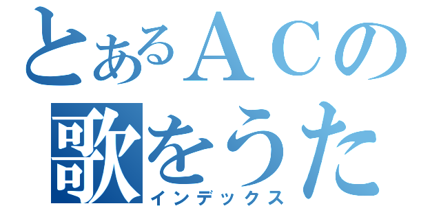 とあるＡＣの歌をうたってみた（インデックス）