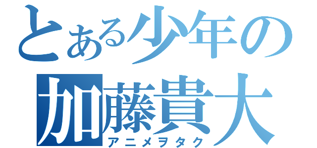 とある少年の加藤貴大（アニメヲタク）