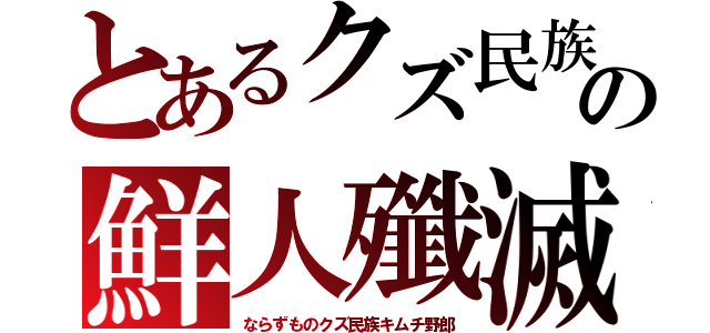 とあるクズ民族の鮮人殲滅（ならずものクズ民族キムチ野郎）