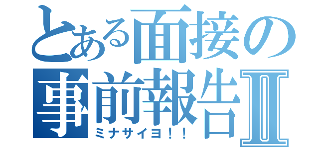 とある面接の事前報告Ⅱ（ミナサイヨ！！）