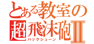 とある教室の超飛沫砲Ⅱ（ハックシューン）