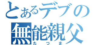 とあるデブの無能親父（たつま）