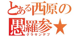 とある西原の愚羅参★（グラサンデブ）