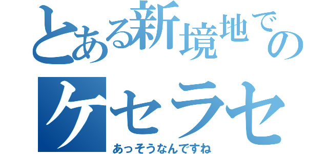 とある新境地でのケセラセラ（あっそうなんですね）