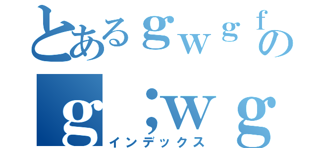 とあるｇｗｇｆのｇ；ｗｇ（インデックス）