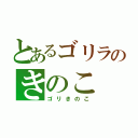 とあるゴリラのきのこ（ゴリきのこ）