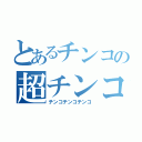 とあるチンコの超チンコ（チンコチンコチンコ）