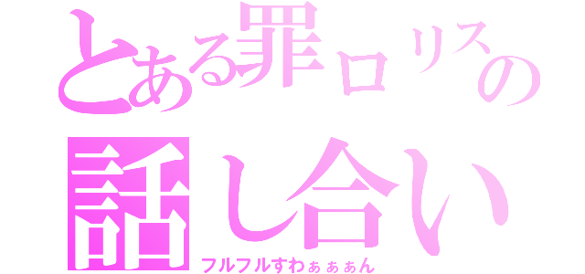 とある罪ロリスの話し合い（フルフルすわぁぁぁん）