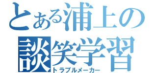 とある浦上の談笑学習（トラブルメーカー）