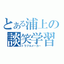 とある浦上の談笑学習（トラブルメーカー）