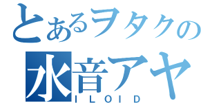 とあるヲタクの水音アヤ（ＩＬＯＩＤ）