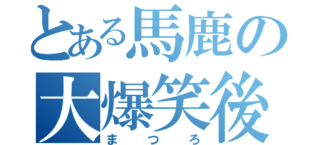 とある馬鹿の大爆笑後（まつろ）