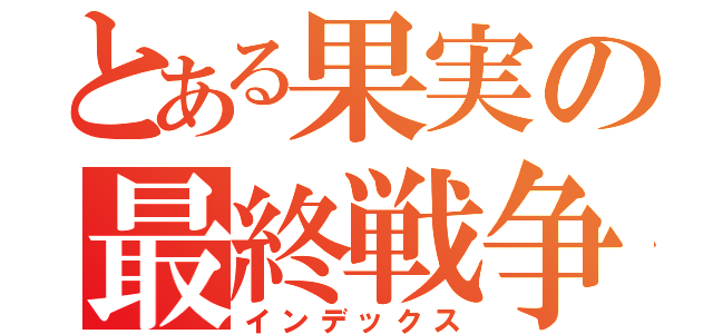 とある果実の最終戦争（インデックス）