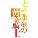 とある課金の黄金騎士（がる）