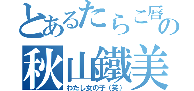 とあるたらこ唇の秋山鐵美（わたし女の子（笑））