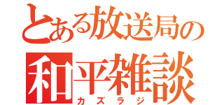 とある放送局の和平雑談。（カズラジ）