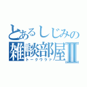 とあるしじみの雑談部屋Ⅱ（トークウラァ）