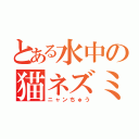 とある水中の猫ネズミ（ニャンちゅう）