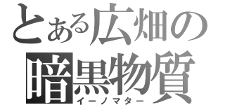 とある広畑の暗黒物質（イーノマター）