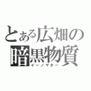 とある広畑の暗黒物質（イーノマター）