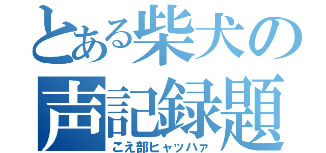 とある柴犬の声記録題（こえ部ヒャッハァ）