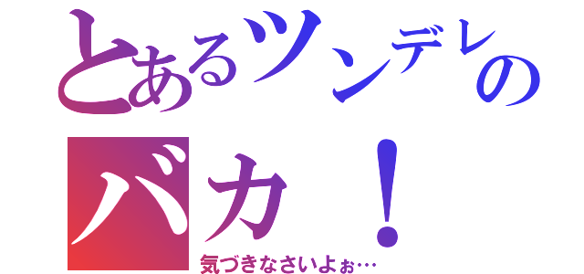 とあるツンデレからのバカ！（気づきなさいよぉ…）