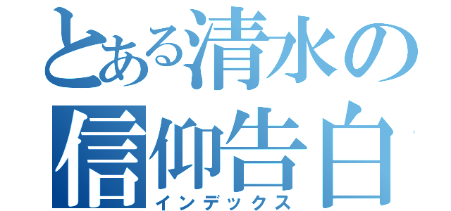 とある清水の信仰告白（インデックス）