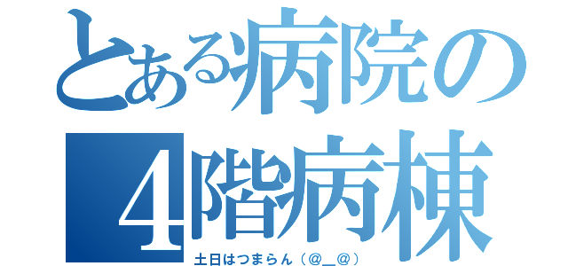 とある病院の４階病棟（土日はつまらん（＠＿＠））