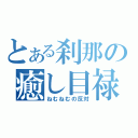 とある刹那の癒し目禄（ねむねむの反対）