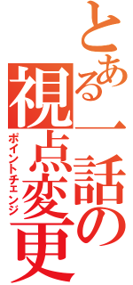 とある一話の視点変更（ポイントチェンジ）